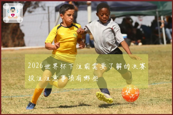 2026世界杯下注前需要了解的决赛投注注意事项有哪些