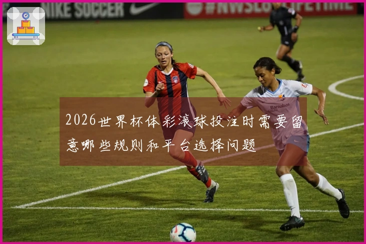 2026世界杯体彩滚球投注时需要留意哪些规则和平台选择问题